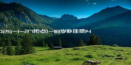 (2025-1-27热点)-18岁朴佳贤14岁李承洙入选韩乒国家队 梯队建设亮点竟比中国队多